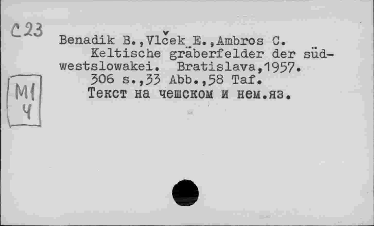 ﻿С 23
I Ml к
Benadik В. »Vlcek E., Ambros G.
Keltische gräberfelder der süd-westslowakei. Bratislava,1957.
506 s.,55 Abb.,58 Taf.
Текст на чешском и нем.яз.